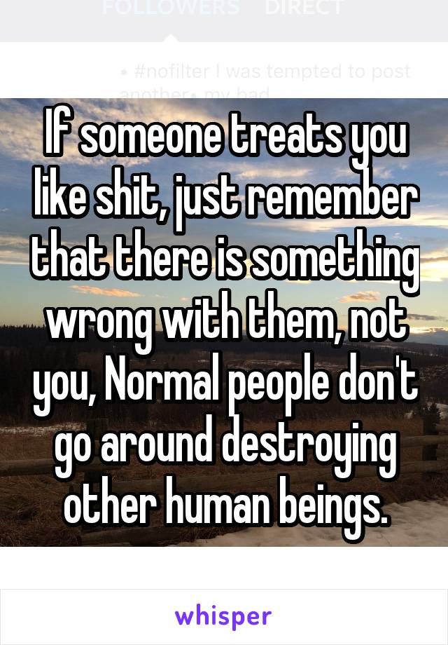 If someone treats you like shit, just remember that there is something wrong with them, not you, Normal people don't go around destroying other human beings.