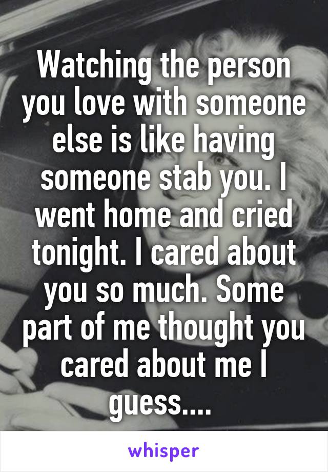 Watching the person you love with someone else is like having someone stab you. I went home and cried tonight. I cared about you so much. Some part of me thought you cared about me I guess.... 