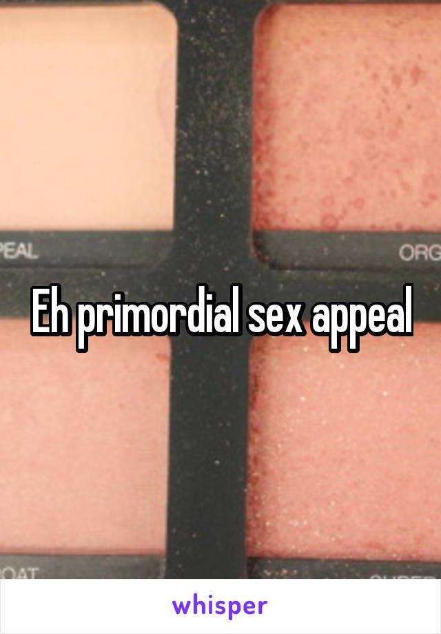 Eh primordial sex appeal