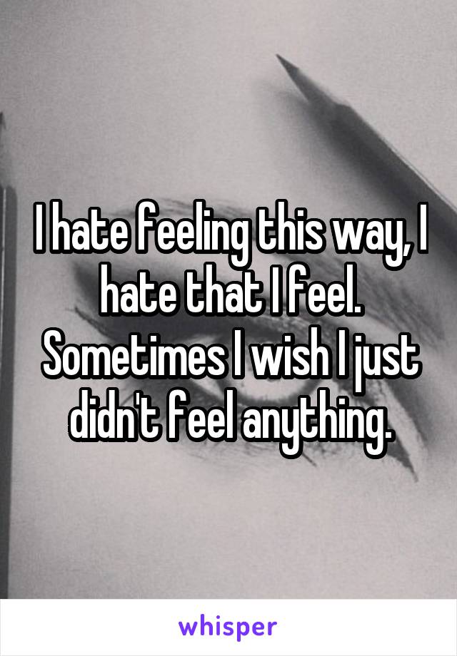 I hate feeling this way, I hate that I feel. Sometimes I wish I just didn't feel anything.