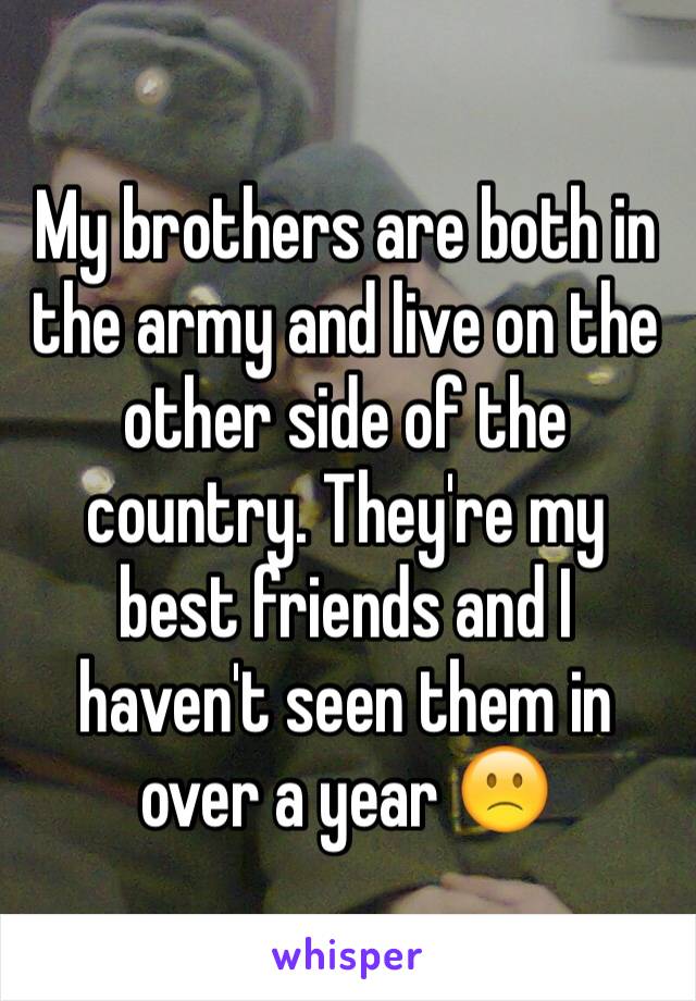 My brothers are both in the army and live on the other side of the country. They're my best friends and I haven't seen them in over a year 🙁