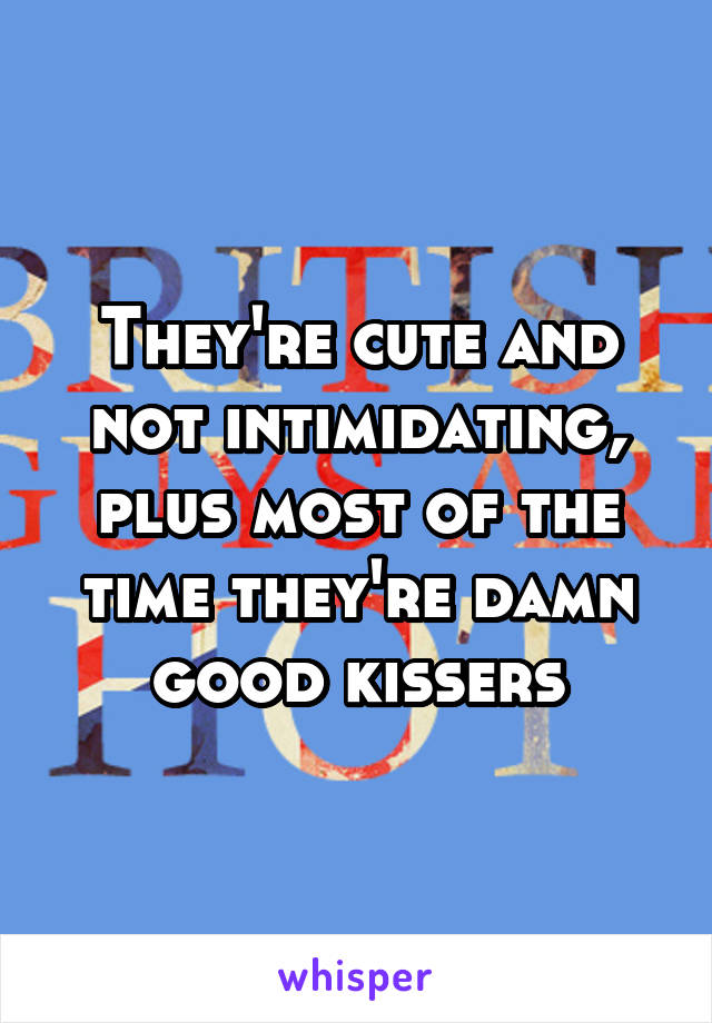 They're cute and not intimidating, plus most of the time they're damn good kissers