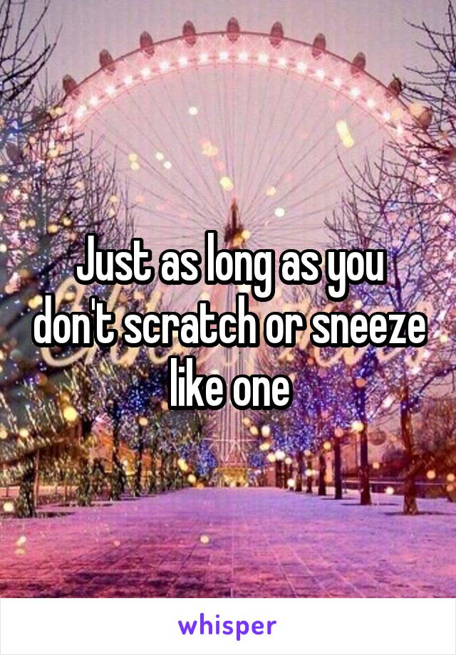 Just as long as you don't scratch or sneeze like one