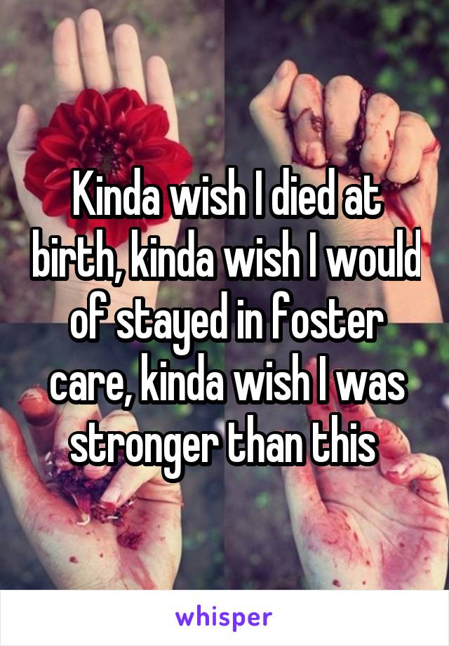 Kinda wish I died at birth, kinda wish I would of stayed in foster care, kinda wish I was stronger than this 