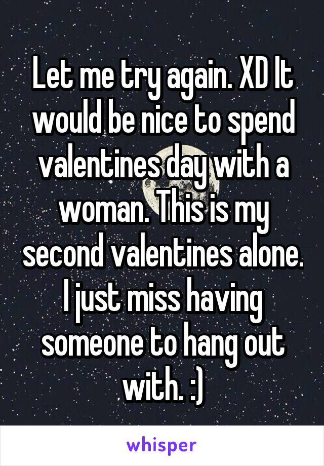 Let me try again. XD It would be nice to spend valentines day with a woman. This is my second valentines alone. I just miss having someone to hang out with. :)