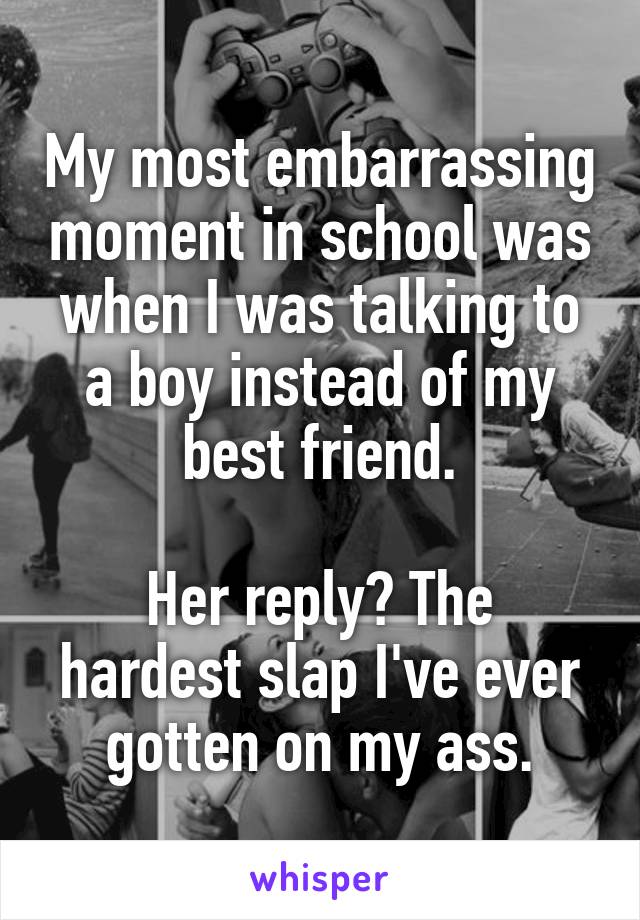 My most embarrassing moment in school was when I was talking to a boy instead of my best friend.

Her reply? The hardest slap I've ever gotten on my ass.