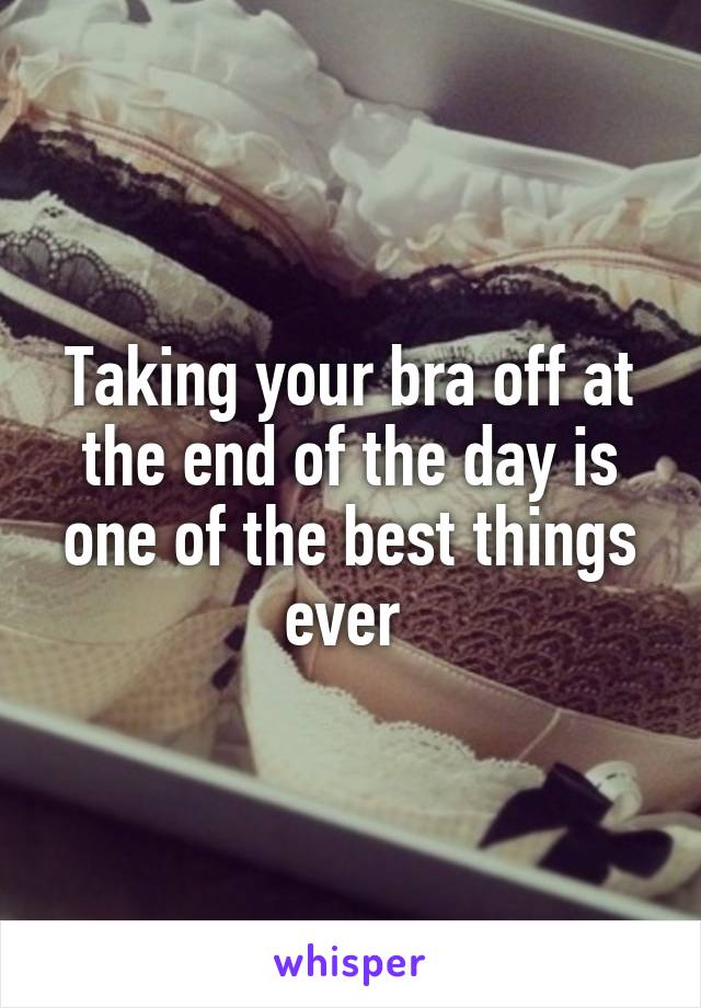Taking your bra off at the end of the day is one of the best things ever 