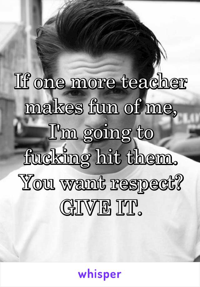 If one more teacher makes fun of me, I'm going to fucking hit them. You want respect? GIVE IT.