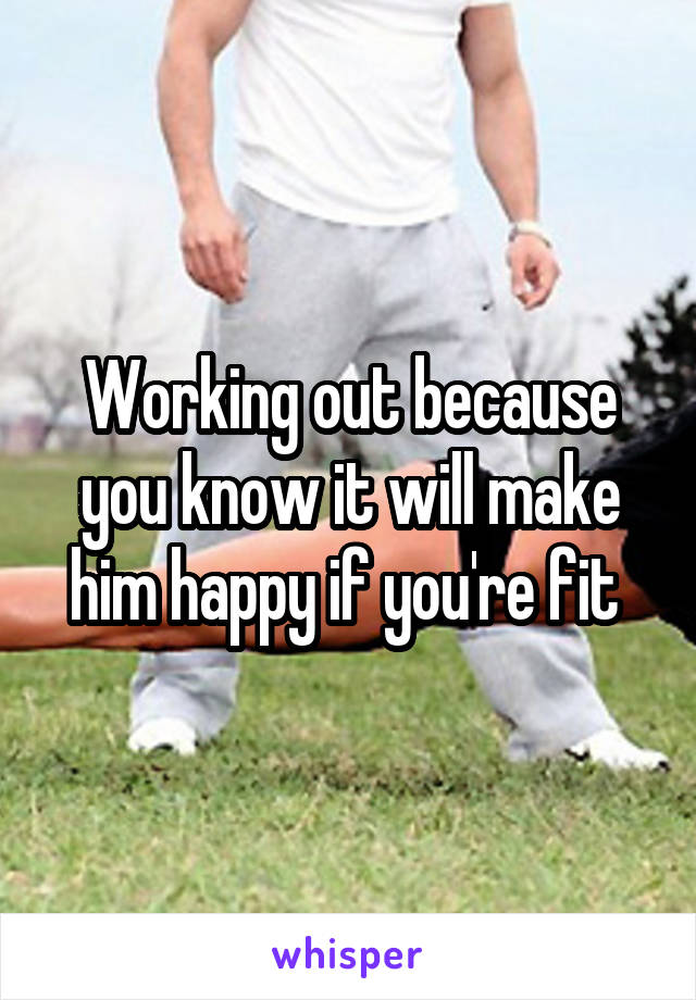 Working out because you know it will make him happy if you're fit 