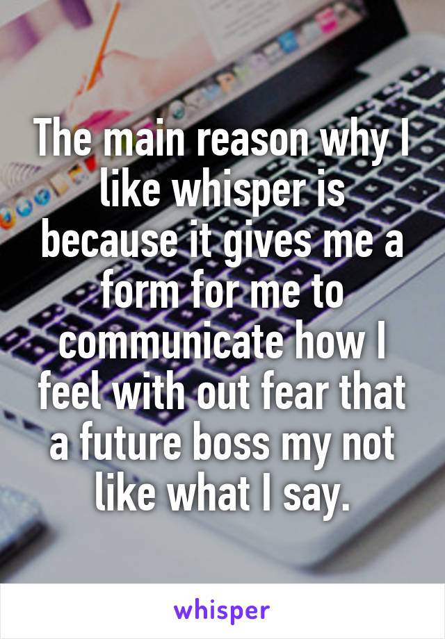 The main reason why I like whisper is because it gives me a form for me to communicate how I feel with out fear that a future boss my not like what I say.