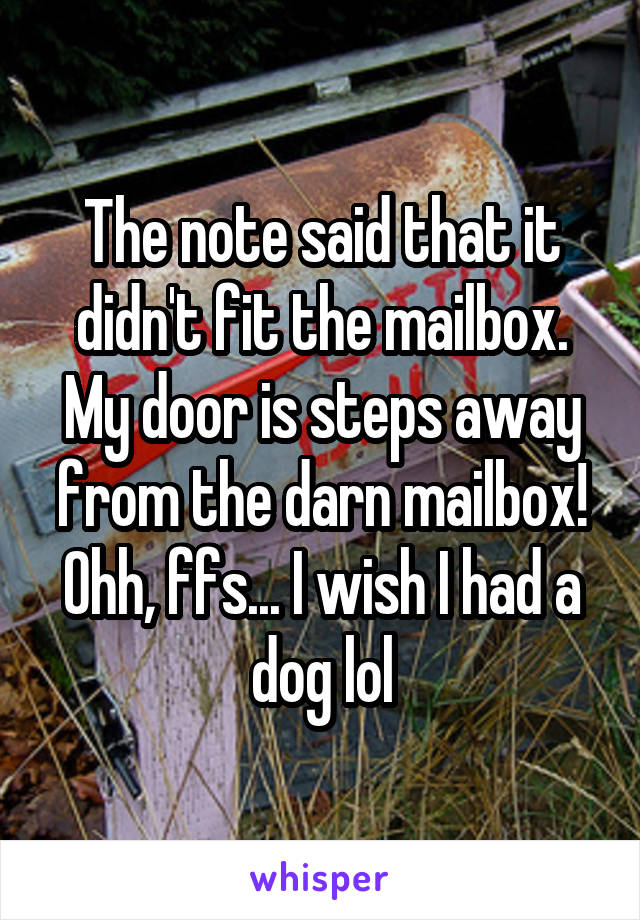 The note said that it didn't fit the mailbox. My door is steps away from the darn mailbox! Ohh, ffs... I wish I had a dog lol