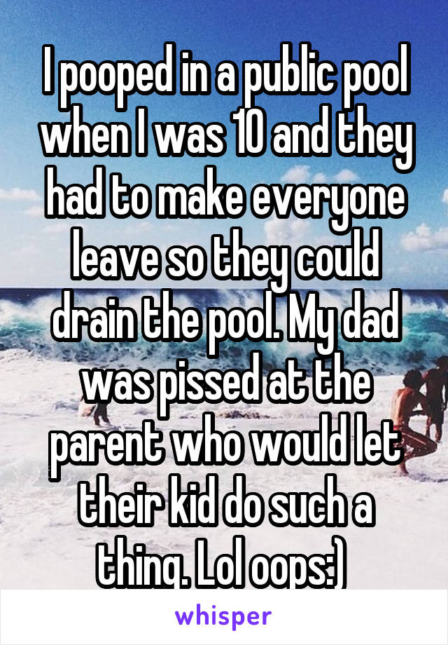 I pooped in a public pool when I was 10 and they had to make everyone leave so they could drain the pool. My dad was pissed at the parent who would let their kid do such a thing. Lol oops:) 