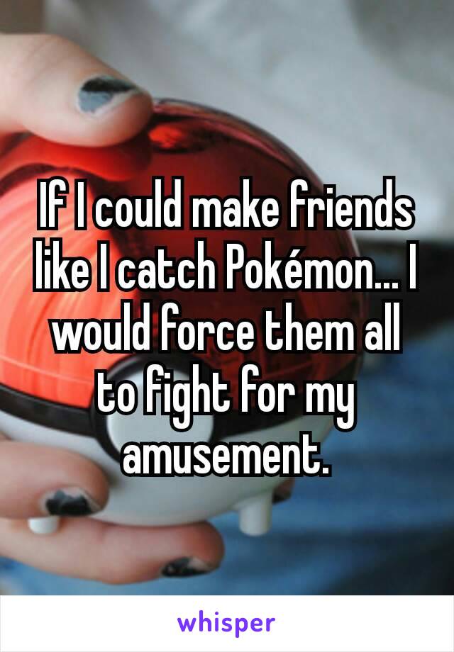 If I could make friends like I catch Pokémon... I would force them all to fight for my amusement.