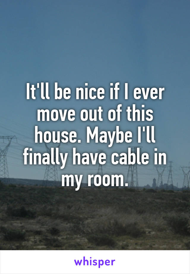 It'll be nice if I ever move out of this house. Maybe I'll finally have cable in my room.
