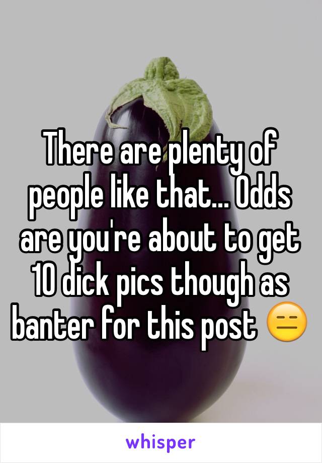 There are plenty of people like that... Odds are you're about to get 10 dick pics though as banter for this post 😑