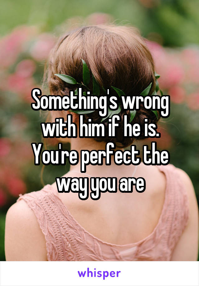 Something's wrong with him if he is.
You're perfect the way you are