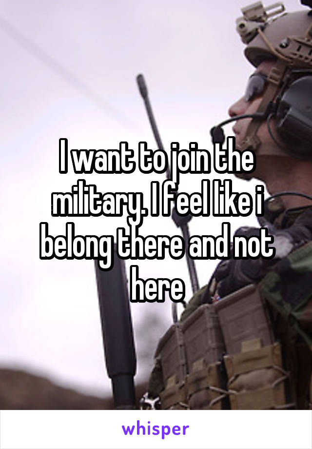 I want to join the military. I feel like i belong there and not here