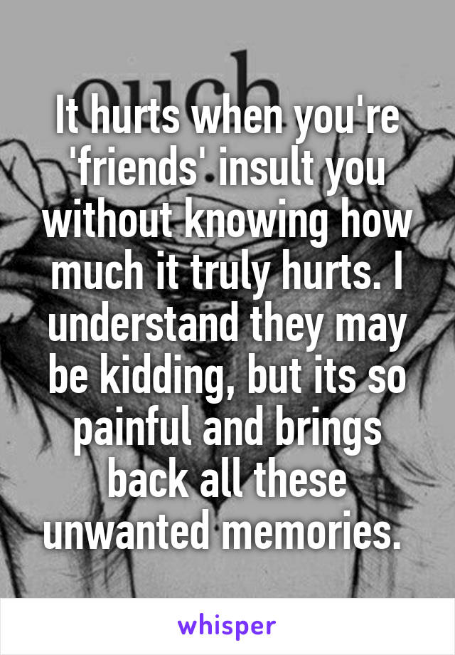 It hurts when you're 'friends' insult you without knowing how much it truly hurts. I understand they may be kidding, but its so painful and brings back all these unwanted memories. 
