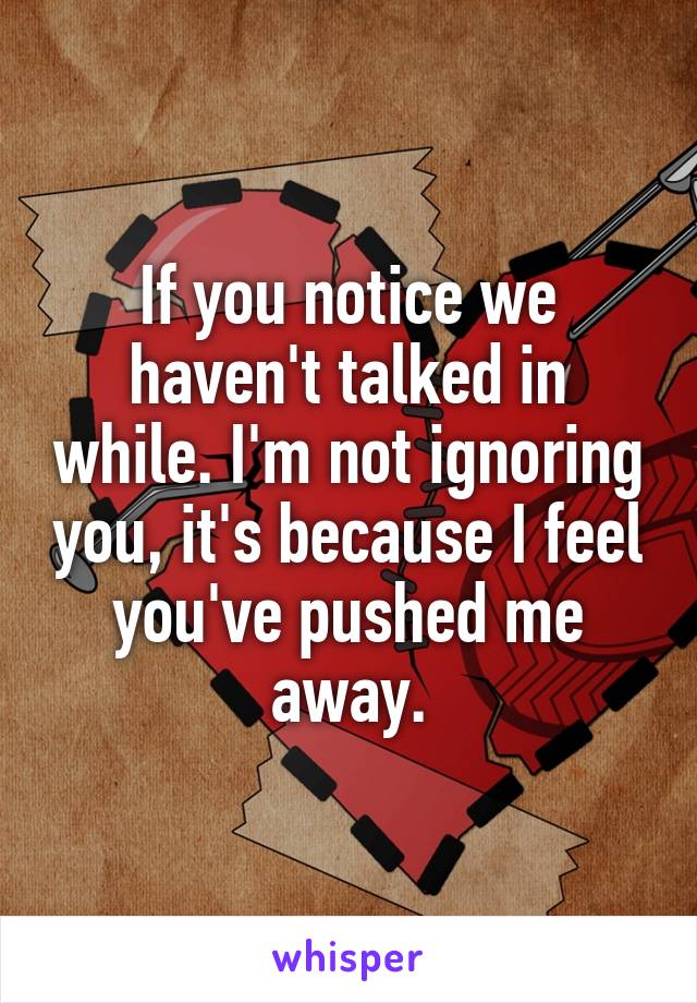 If you notice we haven't talked in while. I'm not ignoring you, it's because I feel you've pushed me away.