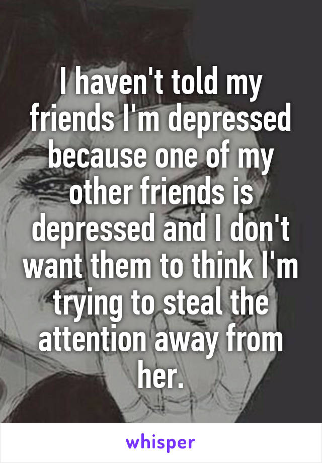 I haven't told my friends I'm depressed because one of my other friends is depressed and I don't want them to think I'm trying to steal the attention away from her.