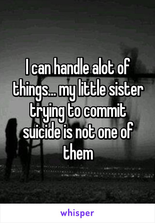 I can handle alot of things... my little sister trying to commit suicide is not one of them