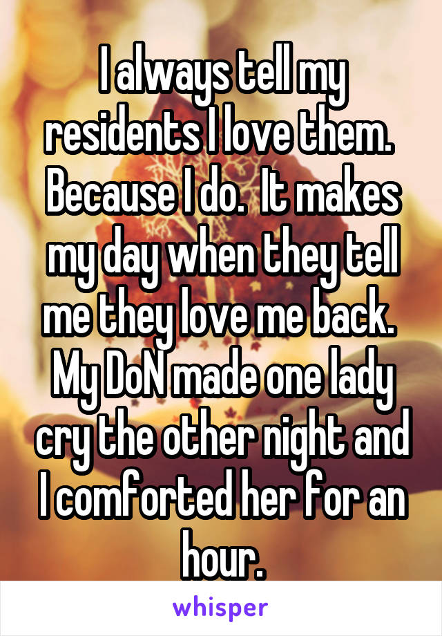 I always tell my residents I love them.  Because I do.  It makes my day when they tell me they love me back.  My DoN made one lady cry the other night and I comforted her for an hour.