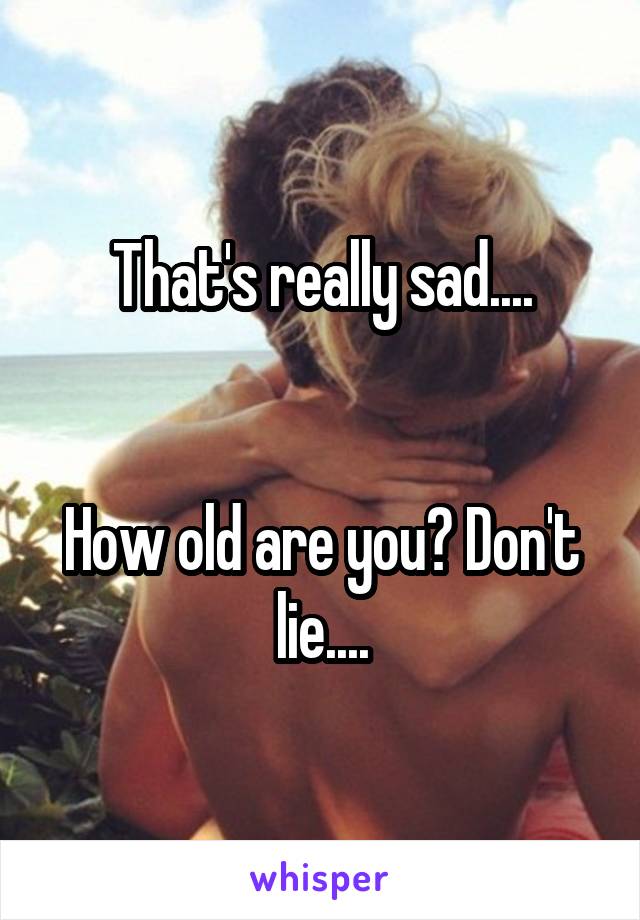 That's really sad....


How old are you? Don't lie....