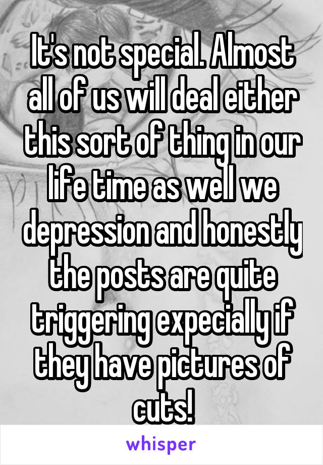 It's not special. Almost all of us will deal either this sort of thing in our life time as well we depression and honestly the posts are quite triggering expecially if they have pictures of cuts!