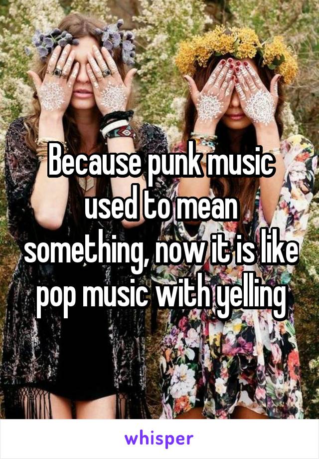 Because punk music used to mean something, now it is like pop music with yelling