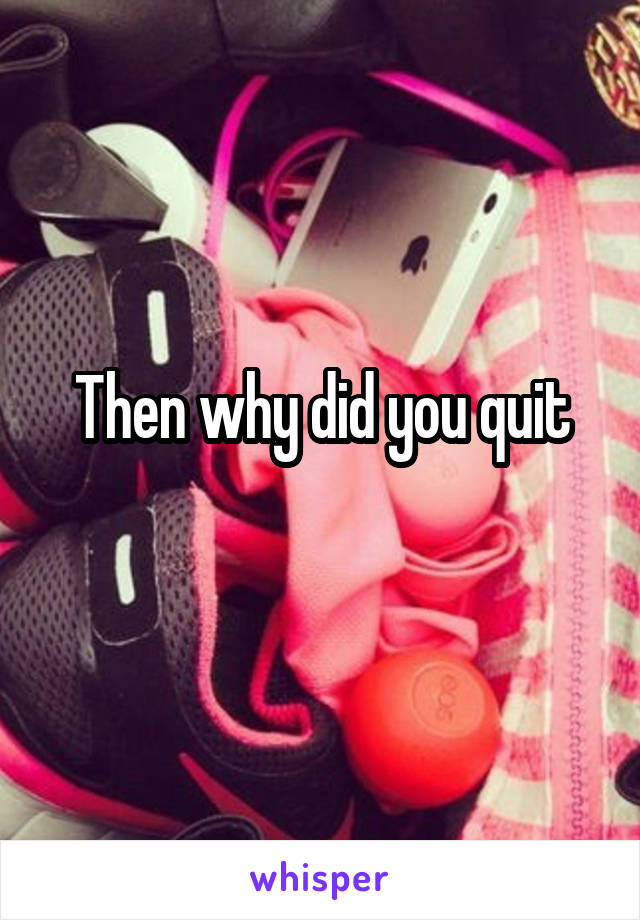 Then why did you quit
