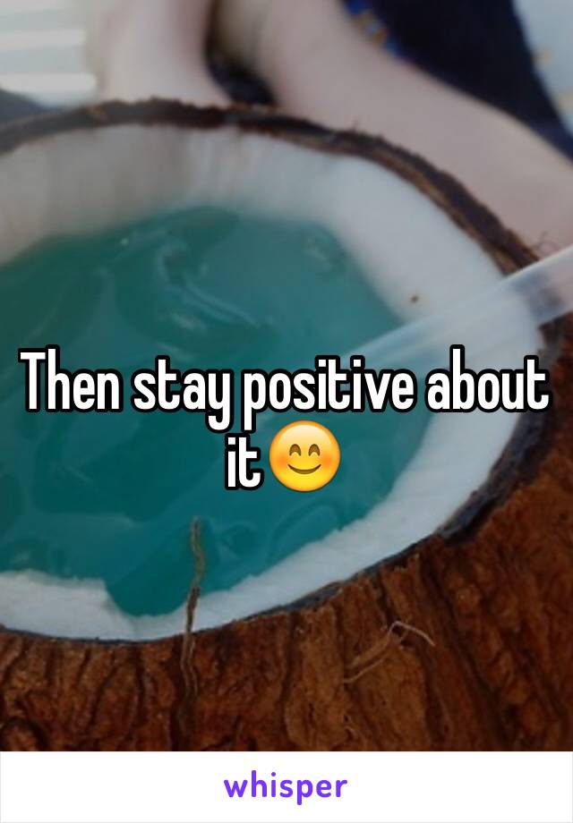 Then stay positive about it😊