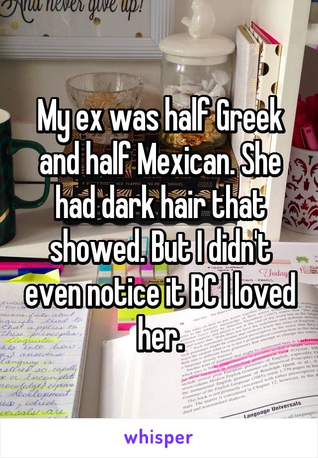 My ex was half Greek and half Mexican. She had dark hair that showed. But I didn't even notice it BC I loved her.