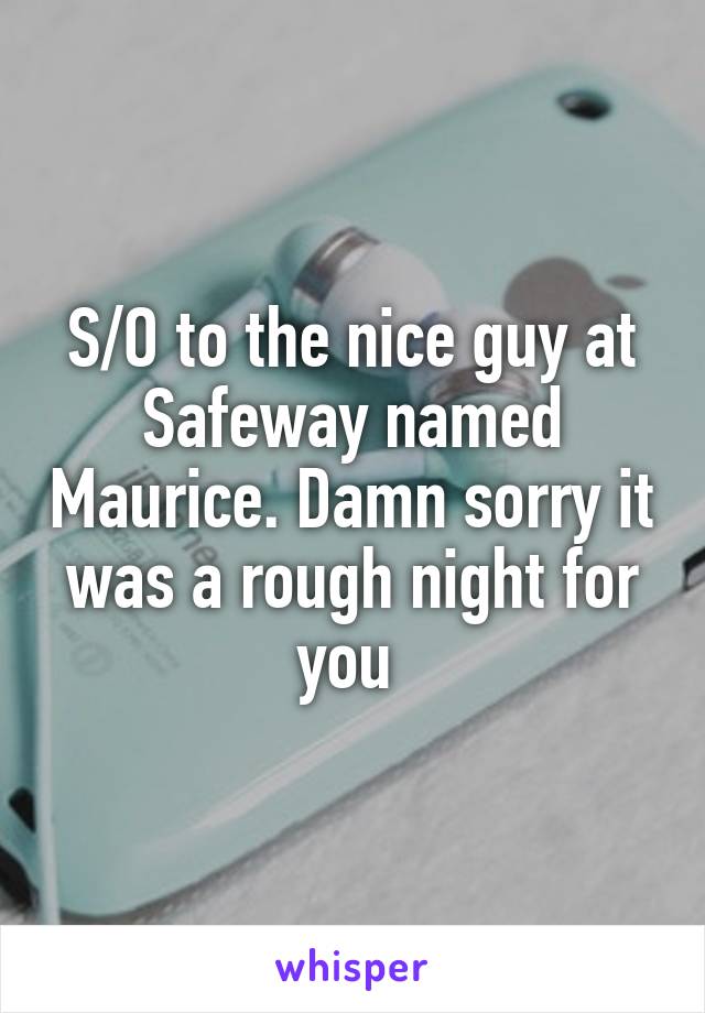 S/O to the nice guy at Safeway named Maurice. Damn sorry it was a rough night for you 
