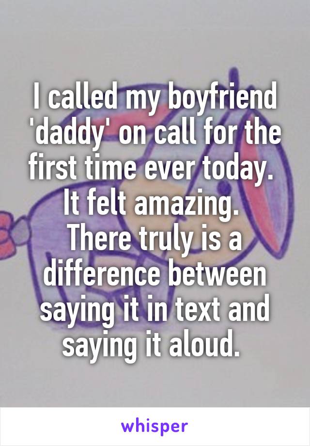 I called my boyfriend 'daddy' on call for the first time ever today. 
It felt amazing. 
There truly is a difference between saying it in text and saying it aloud. 