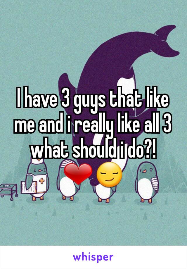 I have 3 guys that like me and i really like all 3 what should i do?! ❤😏