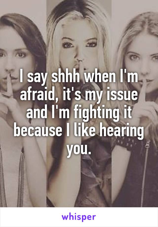 I say shhh when I'm afraid, it's my issue and I'm fighting it because I like hearing you.