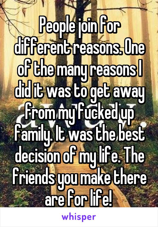 People join for different reasons. One of the many reasons I did it was to get away from my fucked up family. It was the best decision of my life. The friends you make there are for life! 