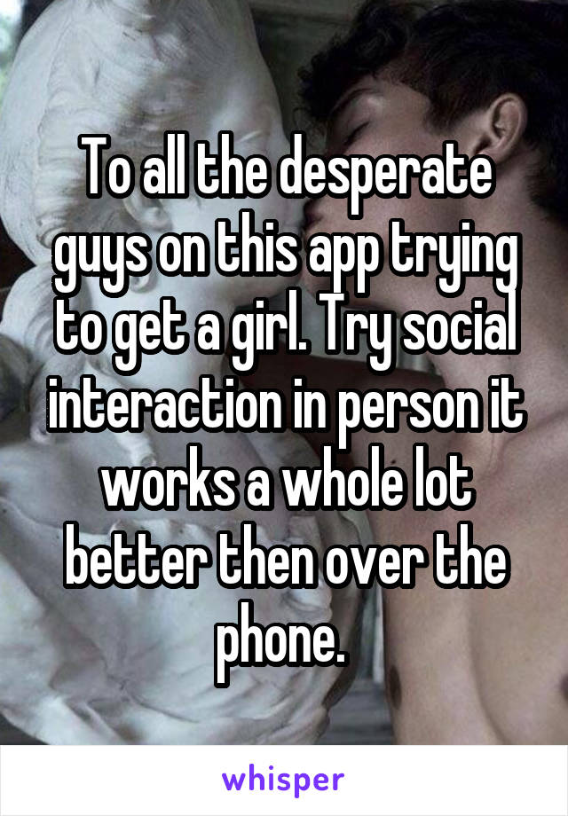 To all the desperate guys on this app trying to get a girl. Try social interaction in person it works a whole lot better then over the phone. 