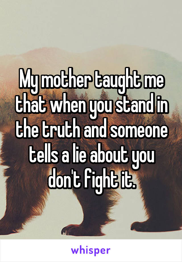 My mother taught me that when you stand in the truth and someone tells a lie about you don't fight it.