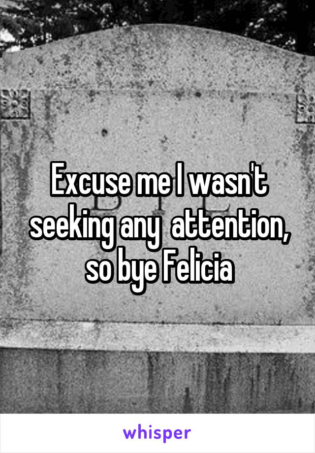 Excuse me I wasn't seeking any  attention, so bye Felicia