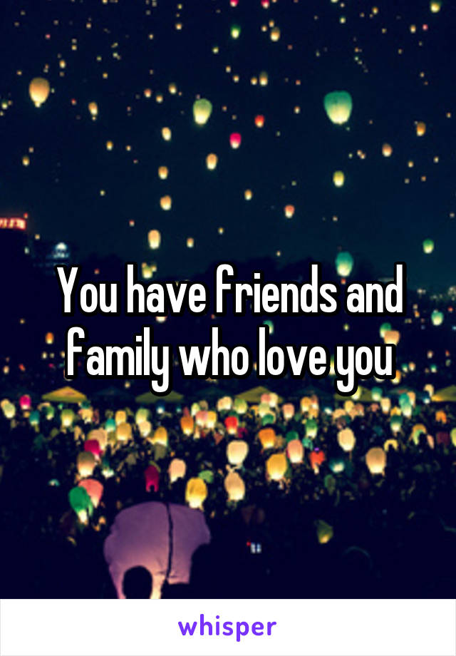You have friends and family who love you