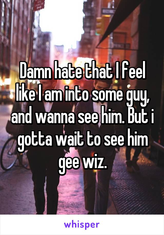 Damn hate that I feel like I am into some guy, and wanna see him. But i gotta wait to see him gee wiz.