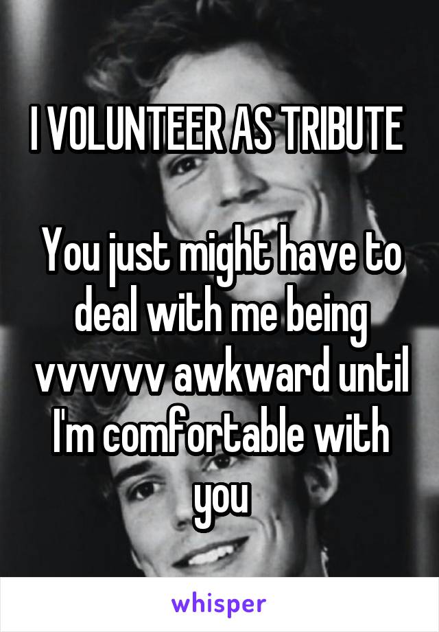 I VOLUNTEER AS TRIBUTE 

You just might have to deal with me being vvvvvv awkward until I'm comfortable with you