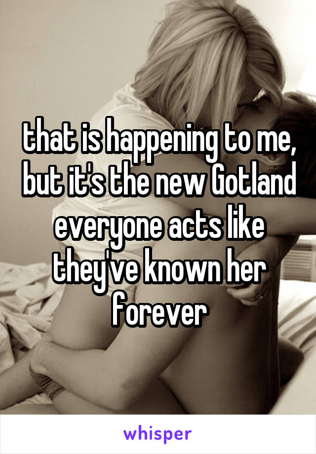 that is happening to me, but it's the new Gotland everyone acts like they've known her forever