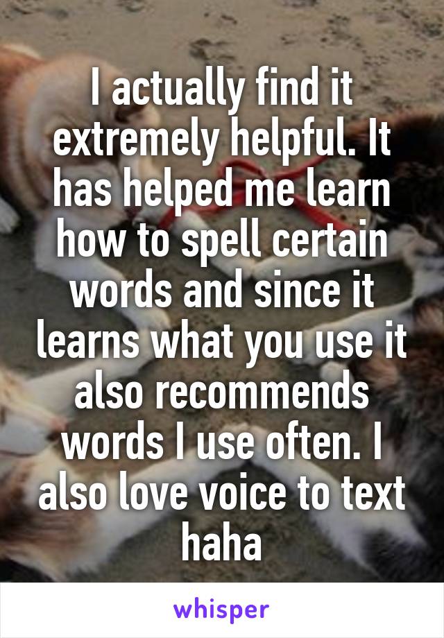 I actually find it extremely helpful. It has helped me learn how to spell certain words and since it learns what you use it also recommends words I use often. I also love voice to text haha