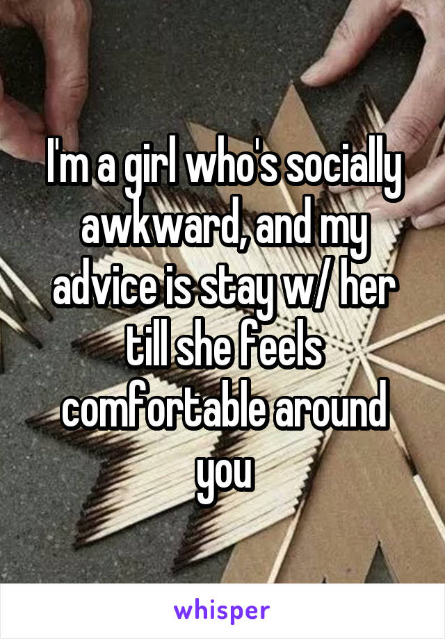 I'm a girl who's socially awkward, and my advice is stay w/ her till she feels comfortable around you