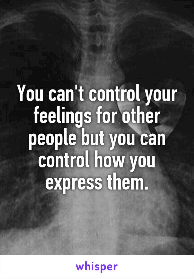 You can't control your feelings for other people but you can control how you express them.