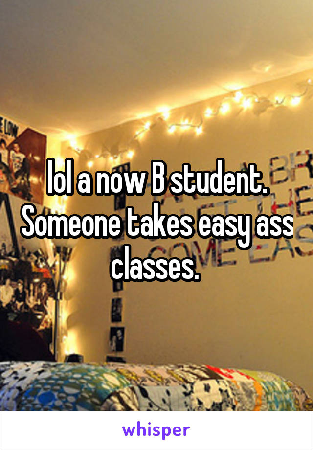 lol a now B student. Someone takes easy ass classes. 