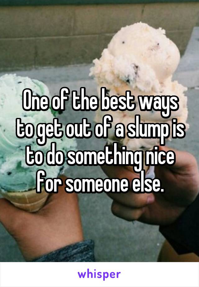 One of the best ways to get out of a slump is to do something nice for someone else.