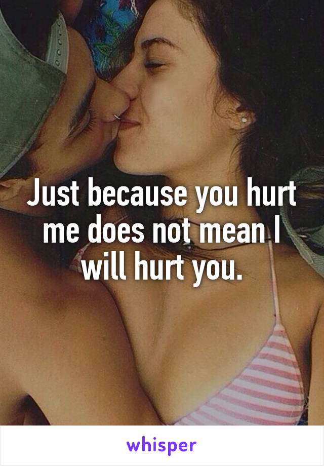 Just because you hurt me does not mean I will hurt you.